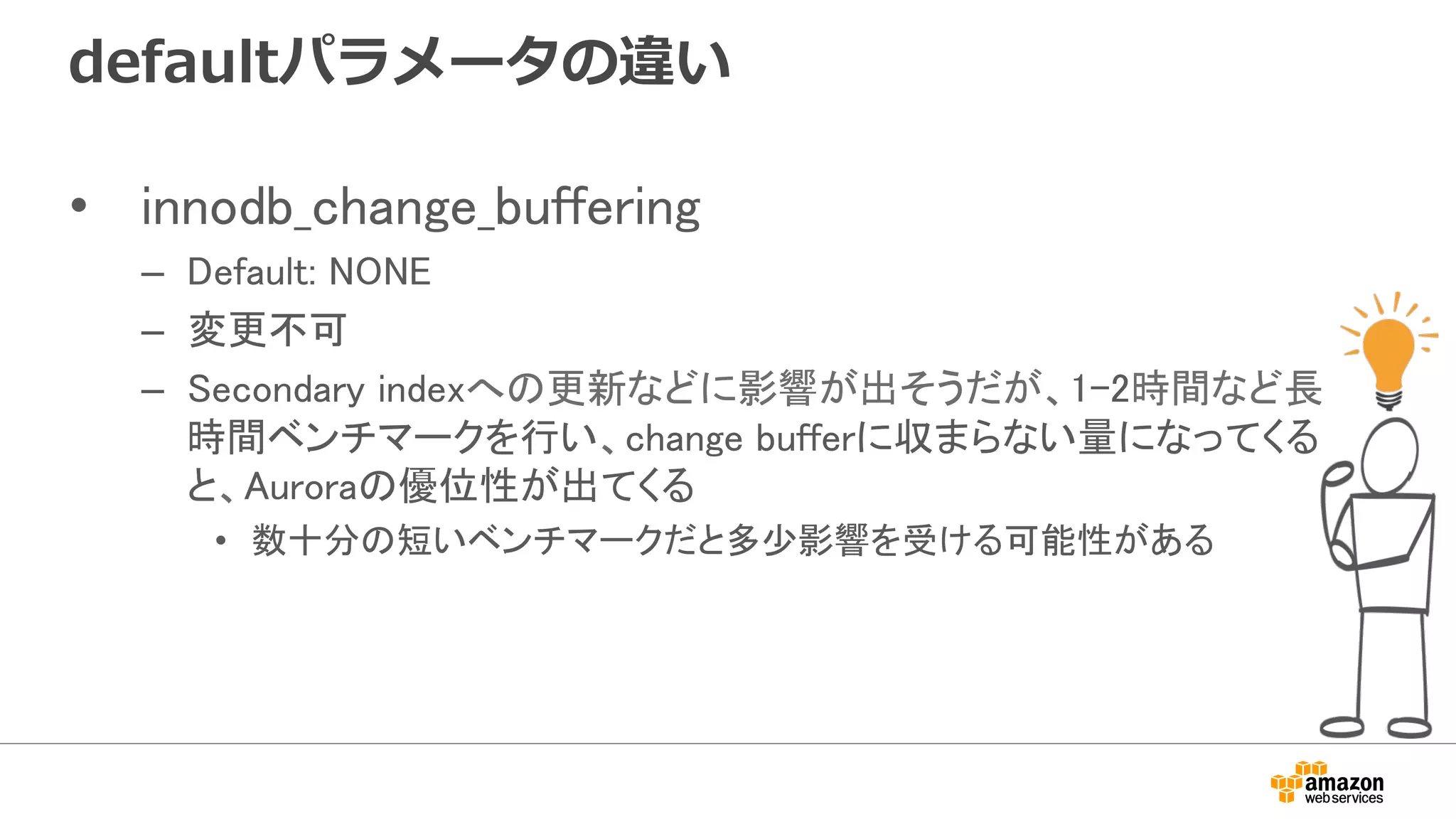 defaultパラメータの違い
•  innodb_change_buffering	
–  Default: NONE	
–  変更不可	
–  Secondary indexへの更新などに影響が出そうだが、1-2時間など長
時間ベンチマークを行い、change bufferに収まらない量になってくる
と、Auroraの優位性が出てくる	
•  数十分の短いベンチマークだと多少影響を受ける可能性がある	
 