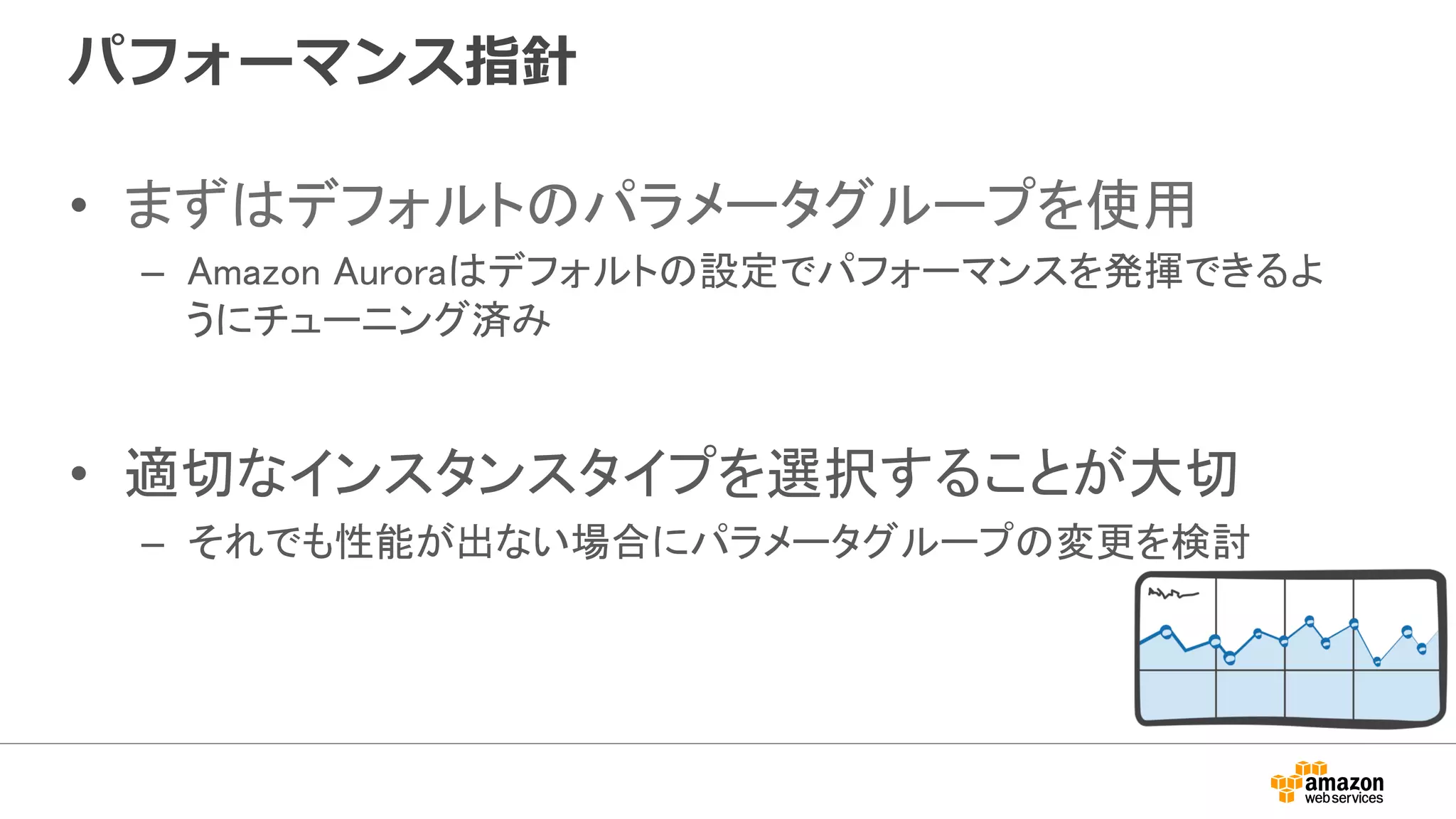 パフォーマンス指針
•  まずはデフォルトのパラメータグループを使用	
–  Amazon Auroraはデフォルトの設定でパフォーマンスを発揮できるよ
うにチューニング済み	
•  適切なインスタンスタイプを選択することが大切	
–  それでも性能が出ない場合にパラメータグループの変更を検討	
 