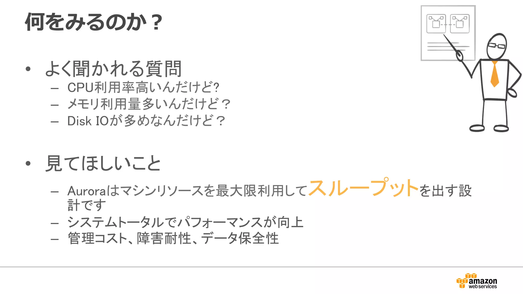 何をみるのか？
•  よく聞かれる質問	
–  CPU利用率高いんだけど?	
–  メモリ利用量多いんだけど？	
–  Disk IOが多めなんだけど？	
•  見てほしいこと	
–  Auroraはマシンリソースを最大限利用してスループットを出す設
計です	
–  システムトータルでパフォーマンスが向上	
–  管理コスト、障害耐性、データ保全性	
 