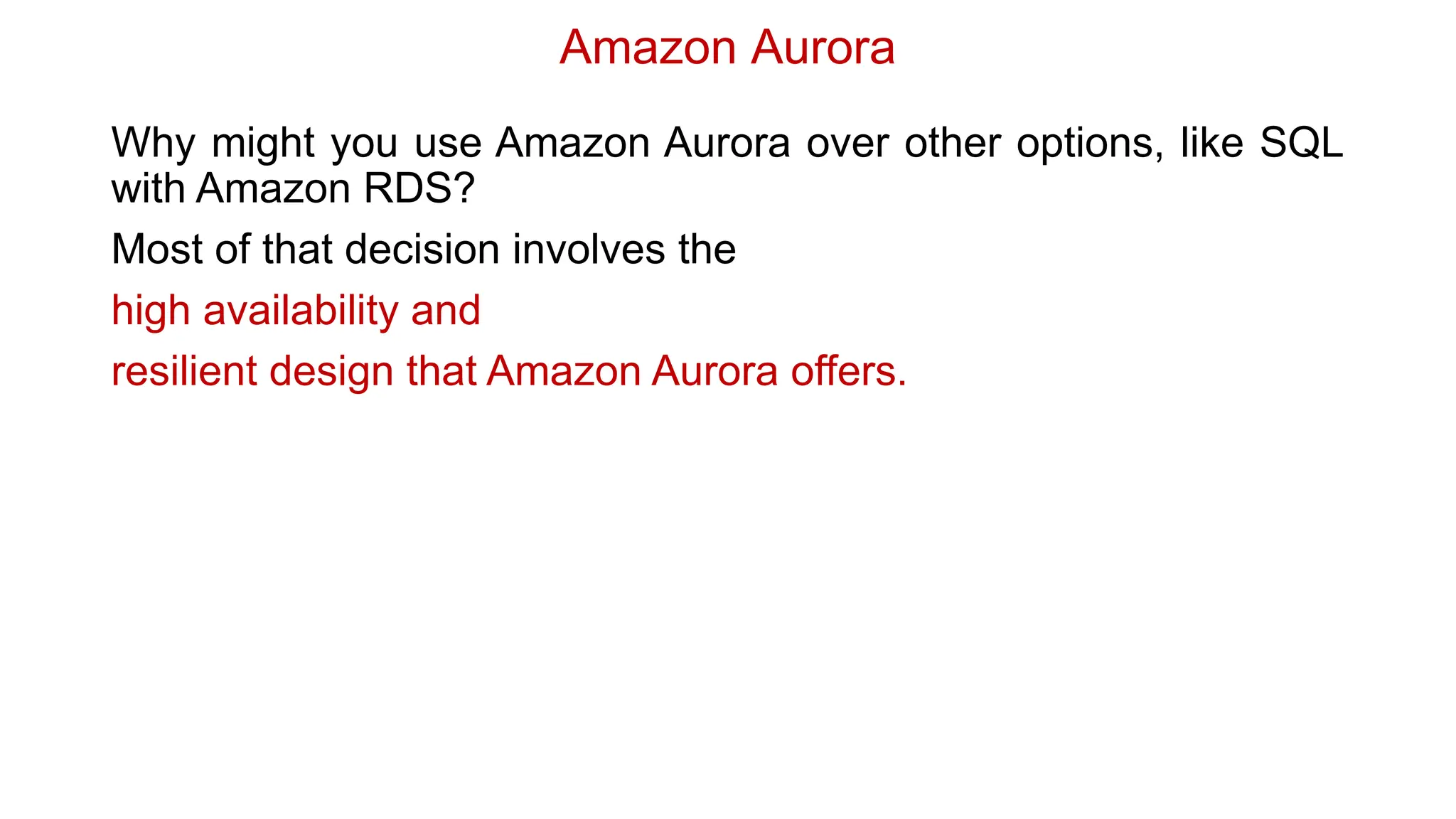 Amazon Aurora
Why might you use Amazon Aurora over other options, like SQL
with Amazon RDS?
Most of that decision involves the
high availability and
resilient design that Amazon Aurora offers.
 