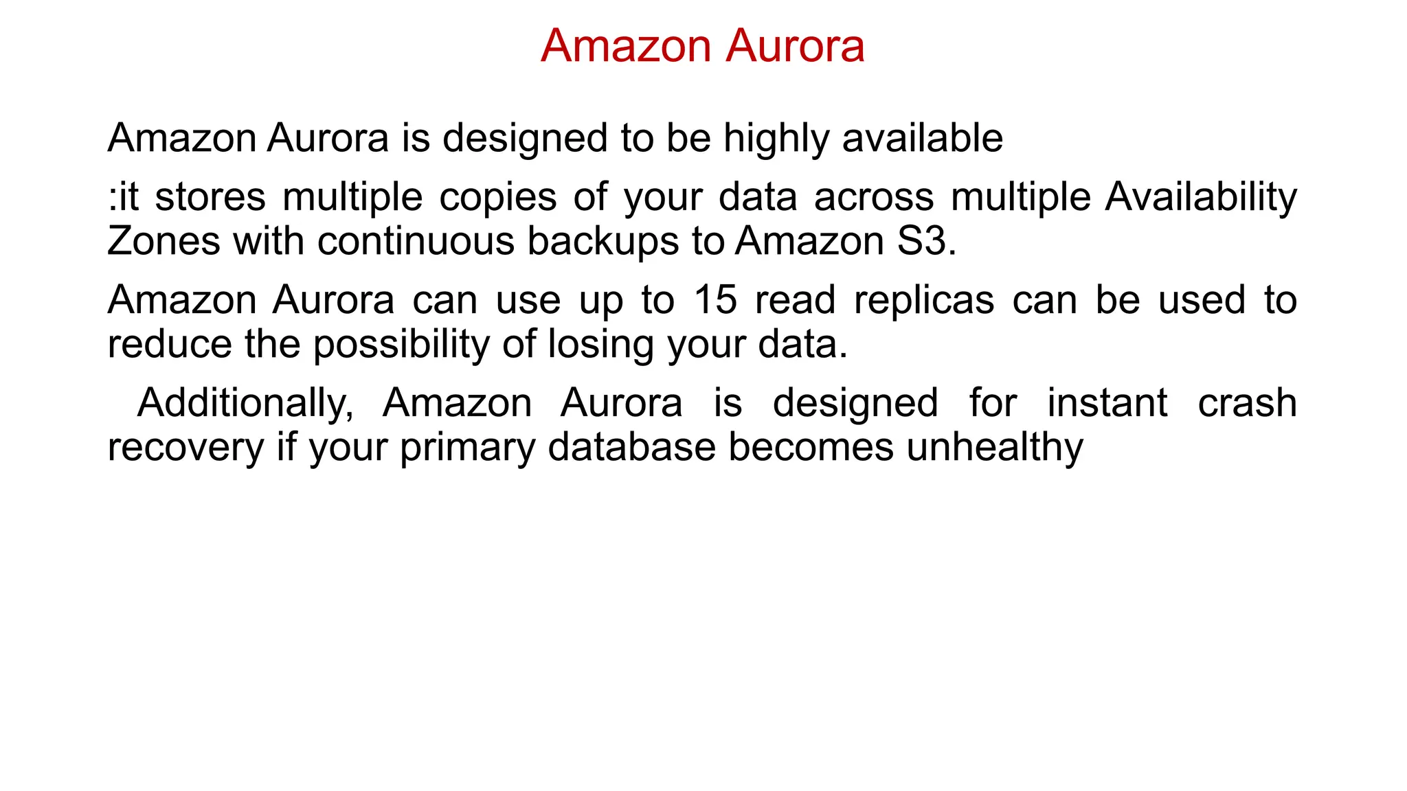 Amazon Aurora
Amazon Aurora is designed to be highly available
:it stores multiple copies of your data across multiple Availability
Zones with continuous backups to Amazon S3.
Amazon Aurora can use up to 15 read replicas can be used to
reduce the possibility of losing your data.
Additionally, Amazon Aurora is designed for instant crash
recovery if your primary database becomes unhealthy
 