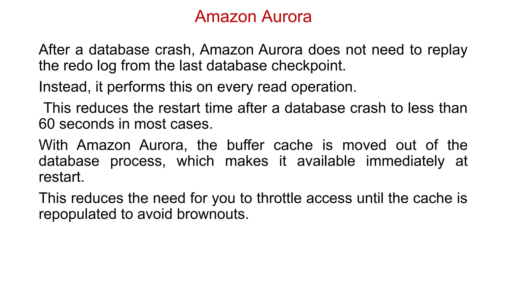 Amazon Aurora
After a database crash, Amazon Aurora does not need to replay
the redo log from the last database checkpoint.
Instead, it performs this on every read operation.
This reduces the restart time after a database crash to less than
60 seconds in most cases.
With Amazon Aurora, the buffer cache is moved out of the
database process, which makes it available immediately at
restart.
This reduces the need for you to throttle access until the cache is
repopulated to avoid brownouts.
 