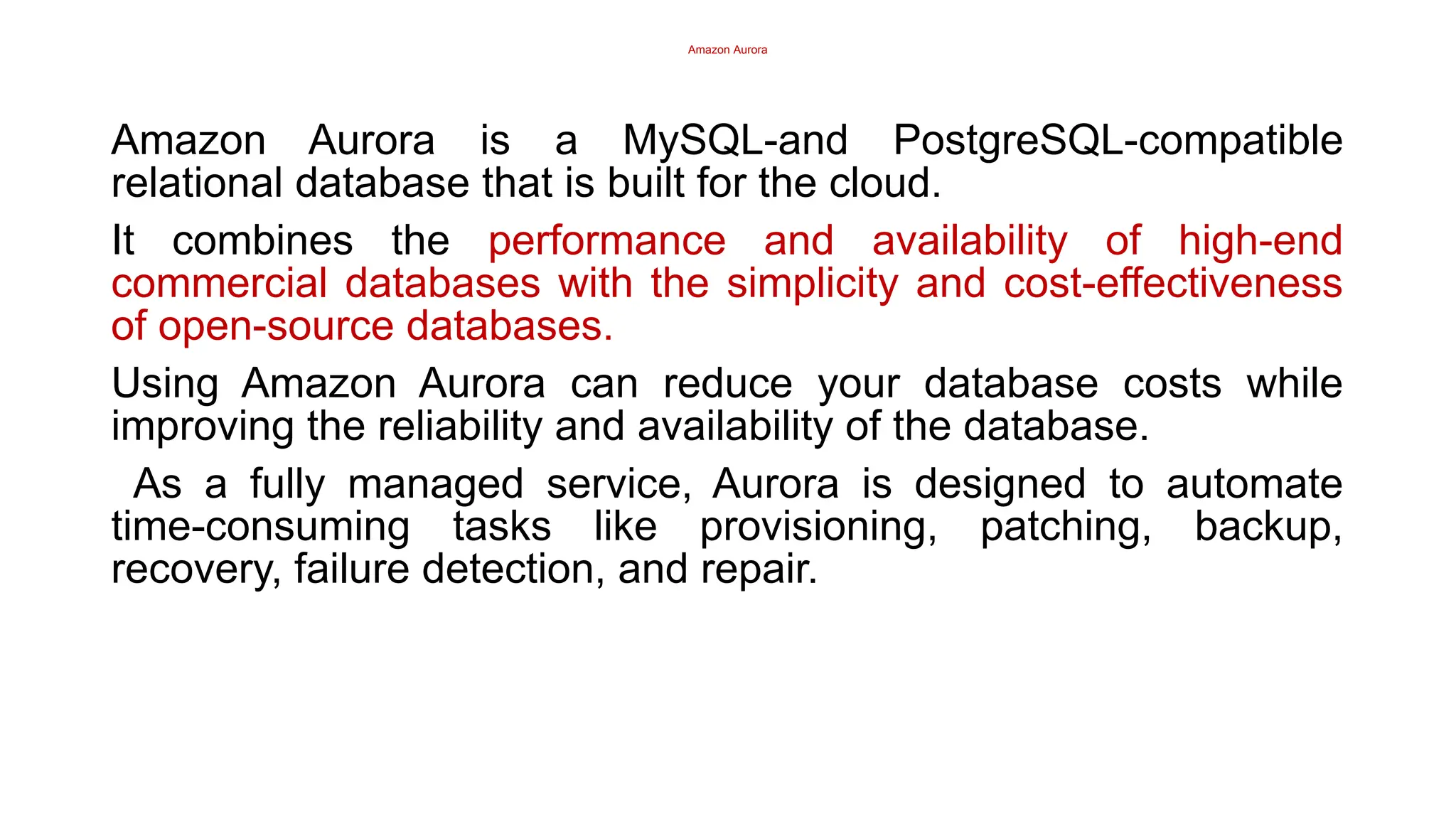 Amazon Aurora
Amazon Aurora is a MySQL-and PostgreSQL-compatible
relational database that is built for the cloud.
It combines the performance and availability of high-end
commercial databases with the simplicity and cost-effectiveness
of open-source databases.
Using Amazon Aurora can reduce your database costs while
improving the reliability and availability of the database.
As a fully managed service, Aurora is designed to automate
time-consuming tasks like provisioning, patching, backup,
recovery, failure detection, and repair.
 