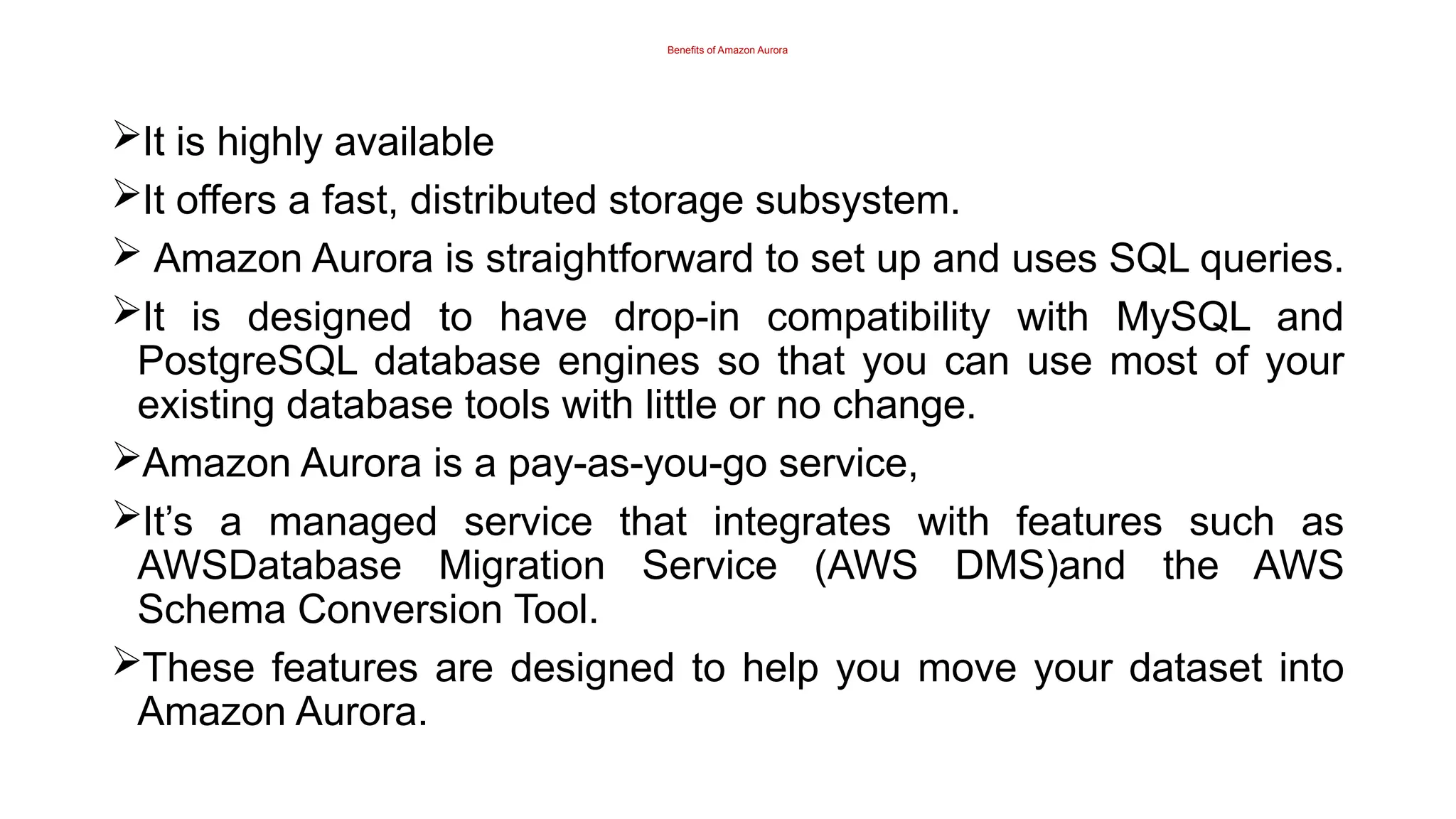 Benefits of Amazon Aurora
It is highly available
It offers a fast, distributed storage subsystem.
 Amazon Aurora is straightforward to set up and uses SQL queries.
It is designed to have drop-in compatibility with MySQL and
PostgreSQL database engines so that you can use most of your
existing database tools with little or no change.
Amazon Aurora is a pay-as-you-go service,
It’s a managed service that integrates with features such as
AWSDatabase Migration Service (AWS DMS)and the AWS
Schema Conversion Tool.
These features are designed to help you move your dataset into
Amazon Aurora.
 