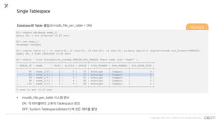 © Copyrights 2001~2017 EXEM CO.,LTD. All Rights Reserved.
E1> create database exem_i;
Query OK, 1 row affected (0.02 sec)
E1> use exem_i;
Database changed
E1> create table t1 ( c1 char(14), c2 char(2), c3 char(6), c4 char(3), primary key(c1)) engine=innodb row_format=COMPACT;
Query OK, 0 rows affected (0.04 sec)
E1> select * from information_schema.INNODB_SYS_TABLES where name like 'exem%' ;
+----------+-----------+------+--------+-------+-------------+------------+---------------+
| TABLE_ID | NAME | FLAG | N_COLS | SPACE | FILE_FORMAT | ROW_FORMAT | ZIP_PAGE_SIZE |
+----------+-----------+------+--------+-------+-------------+------------+---------------+
| 95 | exem_i/T2 | 1 | 5 | 37 | Antelope | Compact | 0 |
| 85 | exem_i/t1 | 1 | 7 | 27 | Antelope | Compact | 0 |
| 99 | exem_i/t3 | 1 | 4 | 41 | Antelope | Compact | 0 |
| 98 | exem_i/t4 | 1 | 4 | 40 | Antelope | Compact | 0 |
| 100 | exem_i/t5 | 1 | 4 | 42 | Antelope | Compact | 0 |
+----------+-----------+------+--------+-------+-------------+------------+---------------+
5 rows in set (0.01 sec)
Single Tablespace
Database와 Table 생성 (innodb_file_per_table = ON)
• innodb_file_per_table 시스템 변수
ON: 각 테이블마다 고유의 Tablespace 생성
OFF: System Tablespace(ibdata1) 에 모든 테이블 할당
Aurora
 