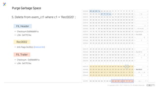 © Copyrights 2001~2017 EXEM CO.,LTD. All Rights Reserved.
Purge Garbage Space
5. Delete from exem_i.t1 where c1 = 'Rec0020' ;
FIL Header
• Checksum:0x89dd891a
• LSN : 0xf7f37ec
Rec0002
• Info Flags 0x20UL (Deleted Bit)
FIL Trailer
• Checksum : 0x89dd891a
• LSN : 0xf7f37ec
000000 89 dd 89 1a 00 00 00 03 ff ff ff ff ff ff ff ff > . . . . . . . . . . . . . . . . <
000010 00 00 00 00 0f 7f 37 ec 45 bf 00 00 00 00 00 00 > . . . . . . 7 . E . . . . . . . <
000020 00 00 00 00 00 e0 00 02 0a 78 80 07 02 82 02 00 > . . . . . . . . . x . . . . . . <
000030 00 00 00 02 00 04 00 04 00 00 00 00 00 00 00 00 > . . . . . . . . . . . . . . . . <
000040 00 00 00 00 00 00 00 00 00 da 00 00 00 e0 00 00 > . . . . . . . . . . . . . . . . <
000050 00 02 00 f2 00 00 00 e0 00 00 00 02 00 32 01 00 > . . . . . . . . . . . . . 2 . . <
000060 02 00 1f 69 6e 66 69 6d 75 6d 00 05 00 0b 00 00 > . . . i n f i m u m . . . . . . <
000070 73 75 70 72 65 6d 75 6d d0 81 0b 0e 00 00 00 10 >supremum........<
000080 04 00 52 65 63 30 30 30 30 20 20 20 20 20 20 20 >..Rec0000 <
000090 00 00 00 01 86 18 a1 00 00 00 04 01 10 41 20 20 > . . . . . . . . . . . . . A <
0000a0 20 20 20 20 20 20 20 20 31 20 20 20 20 20 20 20 > 1 <
0000b0 20 20 20 20 20 20 20 20 20 20 20 20 20 20 20 20 > <
*
000270 20 20 20 20 20 20 20 20 d0 81 0b 0e 00 20 00 18 > . . . . . . . <
000280 00 00 52 65 63 30 30 31 30 20 20 20 20 20 20 20 >..Rec0010 <
000290 00 00 00 01 86 21 22 00 00 00 08 1b 99 41 20 20 > . . . . . ! " . . . . . . A <
0002a0 20 20 20 20 20 20 20 20 31 20 20 20 20 20 20 20 > 1 <
0002b0 20 20 20 20 20 20 20 20 20 20 20 20 20 20 20 20 > <
*
000470 20 20 20 20 20 20 20 20 d0 81 0b 0e 00 20 00 20 > ... .. . <
000480 02 00 52 65 63 30 30 32 30 20 20 20 20 20 20 20 >..Rec0020 <
000490 00 00 00 01 86 23 21 00 00 00 0a 29 92 41 20 20 > . . . . . # ! . . . . ) . A <
0004a0 20 20 20 20 20 20 20 20 31 20 20 20 20 20 20 20 > 1 <
003ff0 00 00 00 00 00 70 00 63 89 dd 89 1a 0f 7f 37 ec > . . . . . p . c . . . . . . 7 . <
 