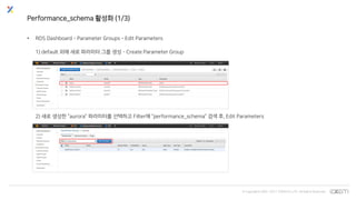 © Copyrights 2001~2017 EXEM CO.,LTD. All Rights Reserved.
Performance_schema 활성화 (1/3)
• RDS Dashboard - Parameter Groups – Edit Parameters
1) default 외에 새로 파라미터 그룹 생성 - Create Parameter Group
2) 새로 생성한 “aurora” 파라미터를 선택하고 Filter에 “performance_schema” 검색 후, Edit Parameters
 