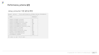 © Copyrights 2001~2017 EXEM CO.,LTD. All Rights Reserved.
Performance_schema 설정
setup_consumer 기본 설정 값 확인
mysql> select * from performance_schema.setup_consumers;
+--------------------------------+---------+
| NAME | ENABLED |
+--------------------------------+---------+
| events_stages_current | NO |
| events_stages_history | NO |
| events_stages_history_long | NO |
| events_statements_current | YES |
| events_statements_history | NO |
| events_statements_history_long | NO |
| events_waits_current | NO |
| events_waits_history | NO |
| events_waits_history_long | NO |
| global_instrumentation | YES |
| thread_instrumentation | YES |
| statements_digest | YES |
+--------------------------------+---------+
12 rows in set (0.02 sec)
 