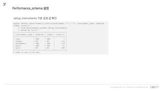 © Copyrights 2001~2017 EXEM CO.,LTD. All Rights Reserved.
Performance_schema 설정
setup_instruments 기본 설정 값 확인
mysql> select substr(name,1,instr(concat(name,'/'),'/')) instrument_type, enabled,
timed, count(*)
-> from performance_schema.setup_instruments
-> group by 1,2,3;
+-----------------+---------+-------+----------+
| instrument_type | enabled | timed | count(*) |
+-----------------+---------+-------+----------+
| idle | YES | YES | 1 |
| stage/ | NO | NO | 115 |
| statement/ | YES | YES | 173 |
| wait/ | YES | YES | 51 |
| wait/ | NO | NO | 240 |
+-----------------+---------+-------+----------+
5 rows in set (0.02 sec)
 