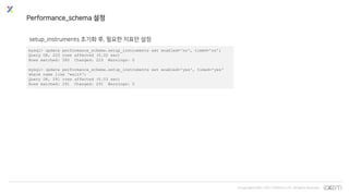 © Copyrights 2001~2017 EXEM CO.,LTD. All Rights Reserved.
Performance_schema 설정
setup_instruments 초기화 후, 필요한 지표만 설정
mysql> update performance_schema.setup_instruments set enabled='no', timed='no';
Query OK, 225 rows affected (0.02 sec)
Rows matched: 580 Changed: 225 Warnings: 0
mysql> update performance_schema.setup_instruments set enabled='yes', timed='yes'
where name like 'wait%';
Query OK, 291 rows affected (0.03 sec)
Rows matched: 291 Changed: 291 Warnings: 0
 