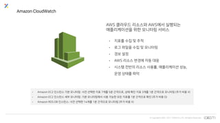 © Copyrights 2001~2017 EXEM CO.,LTD. All Rights Reserved.
Amazon CloudWatch
AWS 클라우드 리소스와 AWS에서 실행되는
애플리케이션을 위한 모니터링 서비스
• 지표를 수집 및 추적
• 로그 파일을 수집 및 모니터링
• 경보 설정
• AWS 리소스 변경에 자동 대응
• 시스템 전반의 리소스 사용률, 애플리케이션 성능,
운영 상태를 파악
• Amazon EC2 인스턴스 기본 모니터링: 사전 선택한 지표 7개를 5분 간격으로, 상태 확인 지표 3개를 1분 간격으로 모니터링 (추가 비용 X)
• Amazon EC2 인스턴스 세부 모니터링: 기본 모니터링에서 사용 가능한 모든 지표를 1분 간격으로 확인 (추가 비용 O)
• Amazon RDS DB 인스턴스: 사전 선택한 14개를 1분 간격으로 모니터링 (추가 비용 X)
 