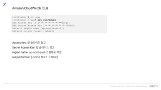 © Copyrights 2001~2017 EXEM CO.,LTD. All Rights Reserved.
Amazon CloudWatch (CLI)
root@opm1:~# cd .aws
root@opm1:~/.aws# aws configure
AWS Access Key ID [****************HJ2Q]:
AWS Secret Access Key [****************1hbG]:
Default region name [ap-northeast-2]:
Default output format [table]:
Access Key: 앞 슬라이드 참고
Secret Access Key: 앞 슬라이드 참고
region name: ap-northeast-2 형태로 작성
output format: [JSON | TEXT | TABLE]
 