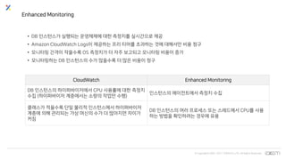 © Copyrights 2001~2017 EXEM CO.,LTD. All Rights Reserved.
CloudWatch Enhanced Monitoring
DB 인스턴스의 하이퍼바이저에서 CPU 사용률에 대한 측정치
수집 (하이퍼바이저 계층에서는 소량의 작업만 수행)
인스턴스의 에이전트에서 측정치 수집
클래스가 적을수록 단일 물리적 인스턴스에서 하이퍼바이저
계층에 의해 관리되는 가상 머신의 수가 더 많아지면 차이가
커짐
DB 인스턴스의 여러 프로세스 또는 스레드에서 CPU를 사용
하는 방법을 확인하려는 경우에 유용
Enhanced Monitoring
• DB 인스턴스가 실행되는 운영체제에 대한 측정치를 실시간으로 제공
• Amazon CloudWatch Logs이 제공하는 프리 티어를 초과하는 것에 대해서만 비용 청구
• 모니터링 간격이 작을수록 OS 측정치가 더 자주 보고되고 모니터링 비용이 증가
• 모니터링하는 DB 인스턴스의 수가 많을수록 더 많은 비용이 청구
 