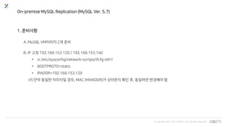 © Copyrights 2001~2017 EXEM CO.,LTD. All Rights Reserved.
On-premise MySQL Replication (MySQL Ver. 5.7)
1. 준비사항
A. MySQL VM이미지 2개 준비
B. IP 고정 192.168.153.120 / 192.168.153.140
• vi /etc/sysconfig/network-scritps/ifcfg-eth1
• BOOTPROTO=static
• IPADDR=192.168.153.120
cf) 만약 동일한 이미지일 경우, MAC (HWADDR)가 상이한지 확인 후, 동일하면 변경해야 함
 