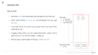 © Copyrights 2001~2017 EXEM CO.,LTD. All Rights Reserved.
Directory Slot
정의 및 목적
• 페이지에서 이진탐색을 이용하여 해당 레코드를 효율적으로 찾기 위해 사용
• 페이지 하단에 존재하는 Fil Trailer 영역 앞에 위치정보를 가지고 있는 슬롯
(2bytes)
• infimum을 가리키는 first slot과 supremum을 가리키는 last slot의 위치는
처음과 끝으로 고정
• 한 슬롯당 소유하는 레코드 수는 최소 4개에서 최대 8개까지 소유하고, 가장 첫
슬롯은 Infimum 1개, 가장 마지막 슬롯은 1~8개를 소유
• 페이지의 레코드가 많아져 슬롯이 추가될 경우, 아래에서 위로 증가
① Slot
( First )
Directory Slot
• ①, ②
Records
• : Infimum
• : Supremum
• User Records
② Slot
( Last )
 