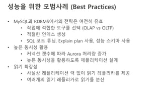 성능을 위한 모범사례 (Best Practices)
• MySQL과 RDBMS에서의 전략은 여전히 유효
• 작업에 적합한 도구를 선택 (OLAP vs OLTP)
• 적절한 인덱스 생성
• SQL 코드 튜닝, Explain plan 사용, 성능 스키마 사용
• 높은 동시성 활용
• 커넥션 갯수에 따라 Aurora 처리량 증가
• 높은 동시성을 활용하도록 애플리케이션 설계
• 읽기 확장성
• 사실상 레플리케이션 랙 없이 읽기 레플리카를 제공
• 여러개의 읽기 레플리카로 읽기를 분산
 
