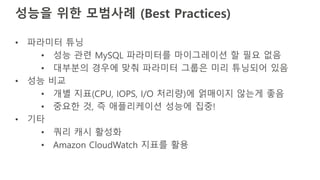 성능을 위한 모범사례 (Best Practices)
• 파라미터 튜닝
• 성능 관련 MySQL 파라미터를 마이그레이션 할 필요 없음
• 대부분의 경우에 맞춰 파라미터 그룹은 미리 튜닝되어 있음
• 성능 비교
• 개별 지표(CPU, IOPS, I/O 처리량)에 얽매이지 않는게 좋음
• 중요한 것, 즉 애플리케이션 성능에 집중!
• 기타
• 쿼리 캐시 활성화
• Amazon CloudWatch 지표를 활용
 