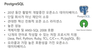 PostgreSQL
• 20년 동안 활발히 개발중인 오픈소스 데이터베이스
• 단일 회사가 아닌 재단이 소유
• 관대한 혁신 친화적 오픈 소스 라이센스
• 높은 성능
• 객체지향 및 ANSI-SQL 2008 호환
• 12개의 언어로 작성할 수 있는 저장 프로시저 지원
(Java, Perl, Python, Ruby, TCL, C/C++, PL/pgSQL, 등)
• 오라클과 가장 높은 호환성을 가진 오픈소스
데이터베이스
Open Source Initiative
 