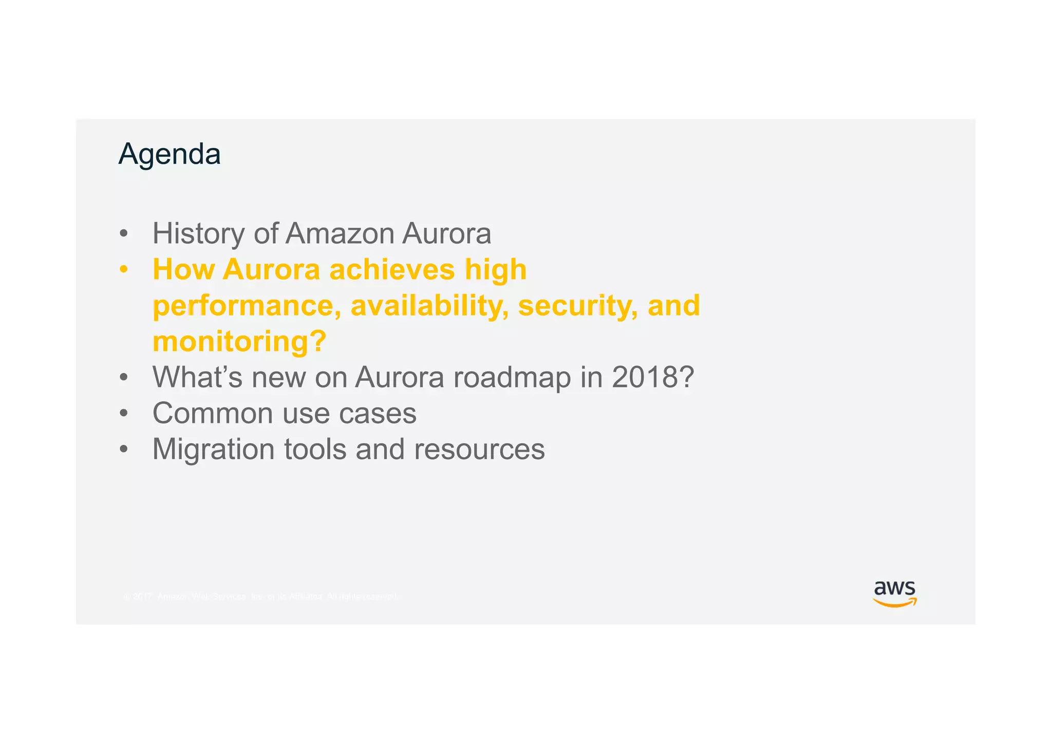 © 2017, Amazon Web Services, Inc. or its Affiliates. All rights reserved.
Agenda
• History of Amazon Aurora
• How Aurora achieves high
performance, availability, security, and
monitoring?
• What’s new on Aurora roadmap in 2018?
• Common use cases
• Migration tools and resources
 
