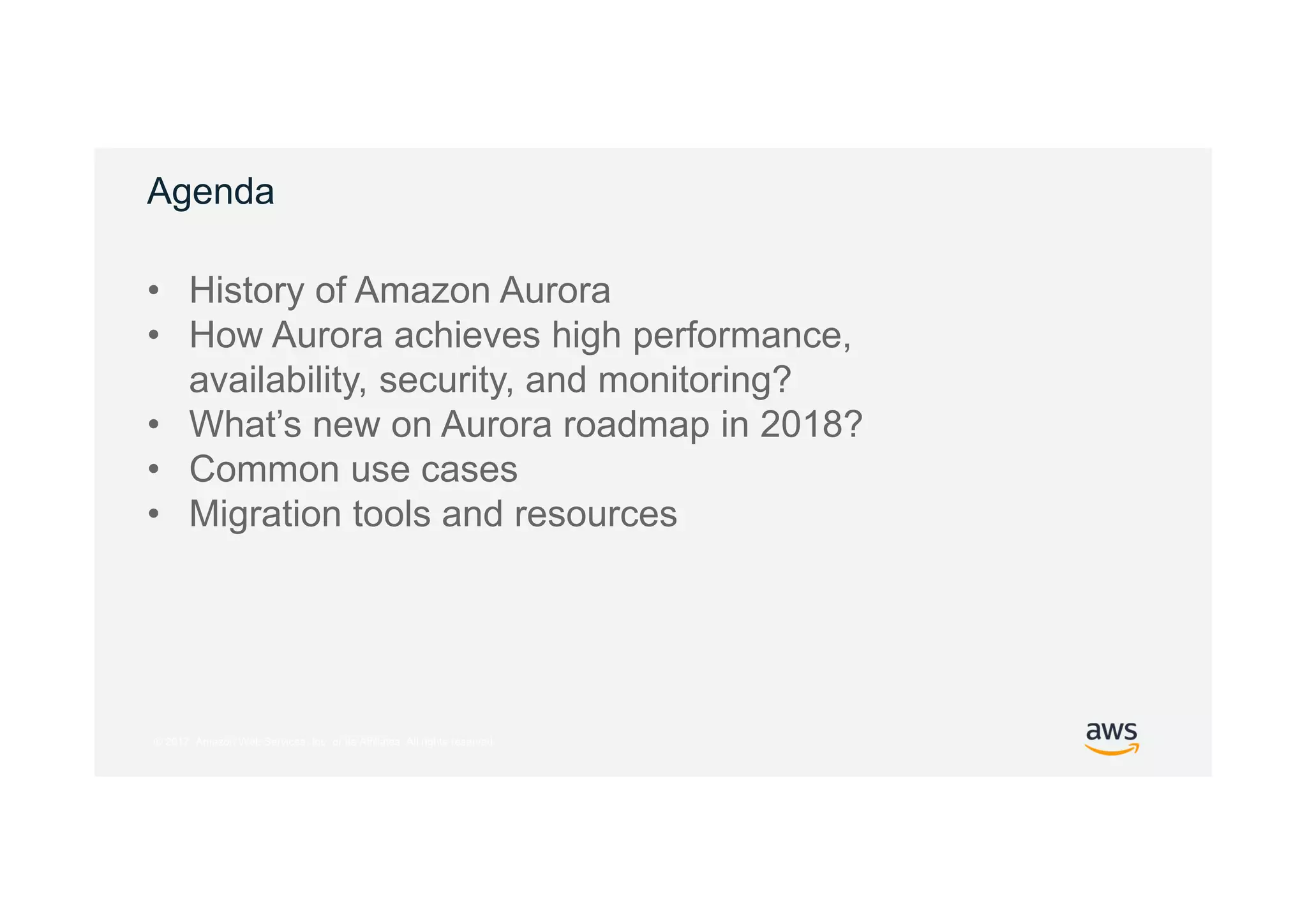 © 2017, Amazon Web Services, Inc. or its Affiliates. All rights reserved.
Agenda
• History of Amazon Aurora
• How Aurora achieves high performance,
availability, security, and monitoring?
• What’s new on Aurora roadmap in 2018?
• Common use cases
• Migration tools and resources
 