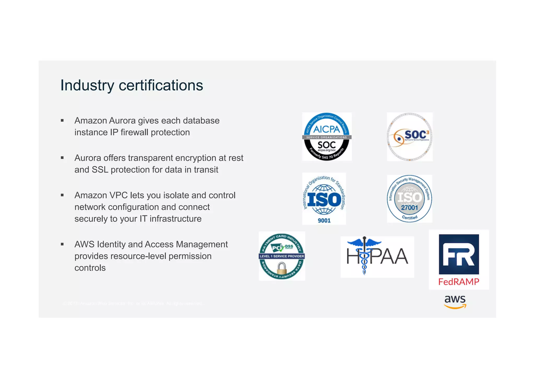 © 2017, Amazon Web Services, Inc. or its Affiliates. All rights reserved.
Industry certifications
 Amazon Aurora gives each database
instance IP firewall protection
 Aurora offers transparent encryption at rest
and SSL protection for data in transit
 Amazon VPC lets you isolate and control
network configuration and connect
securely to your IT infrastructure
 AWS Identity and Access Management
provides resource-level permission
controls
 