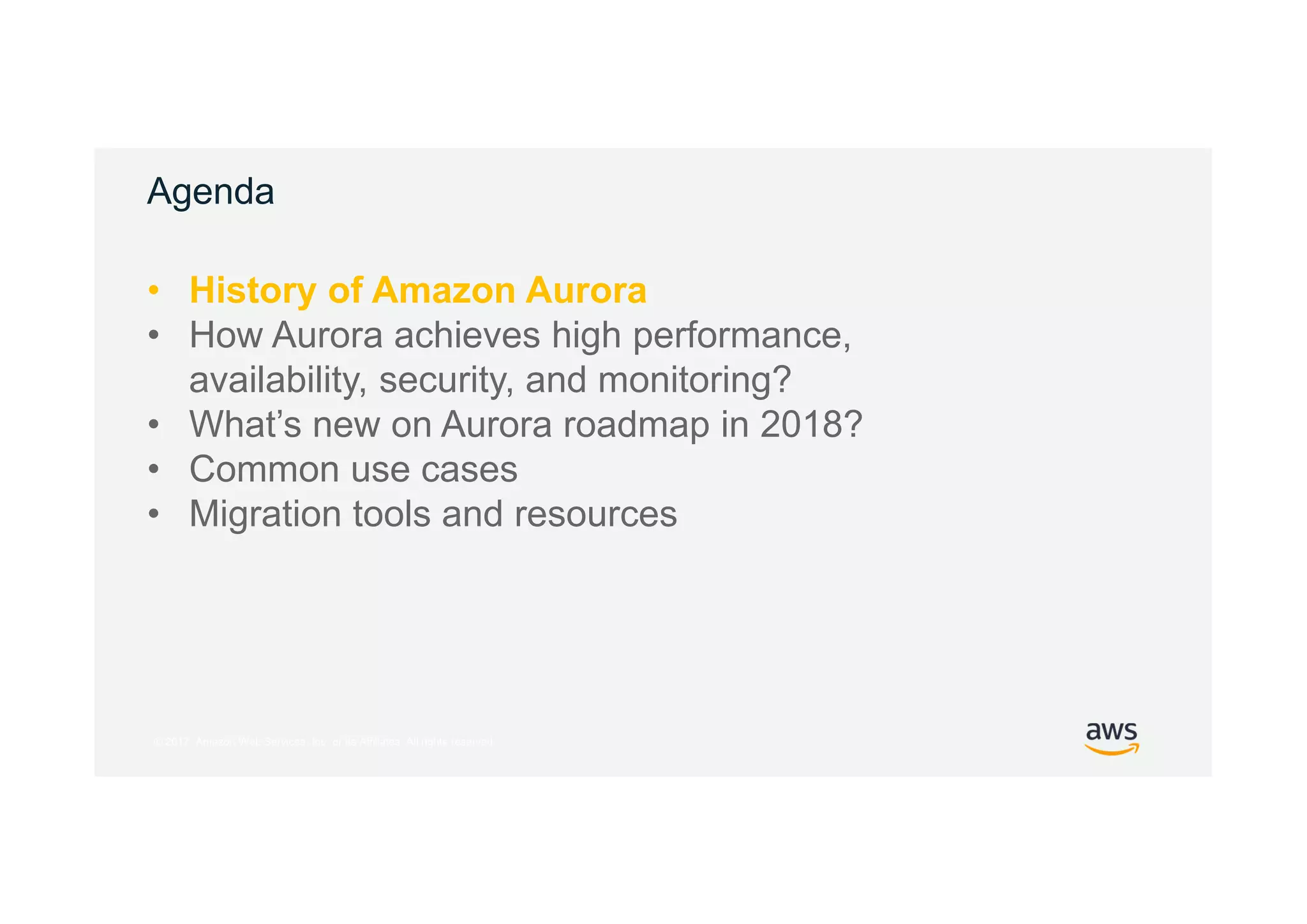 © 2017, Amazon Web Services, Inc. or its Affiliates. All rights reserved.
Agenda
• History of Amazon Aurora
• How Aurora achieves high performance,
availability, security, and monitoring?
• What’s new on Aurora roadmap in 2018?
• Common use cases
• Migration tools and resources
 
