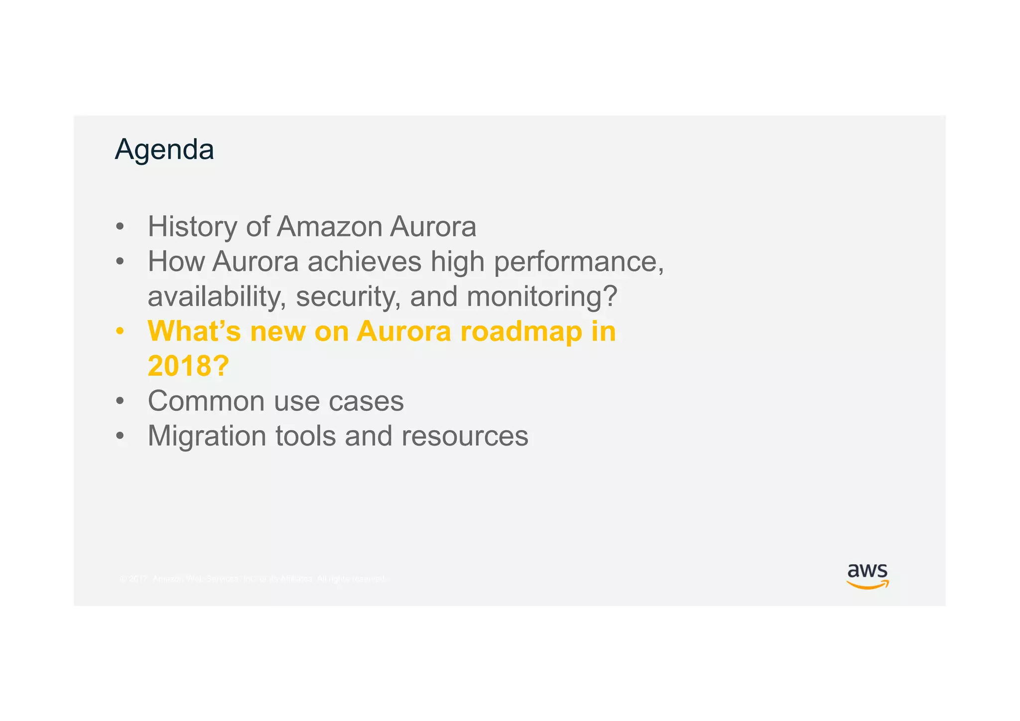 © 2017, Amazon Web Services, Inc. or its Affiliates. All rights reserved.
Agenda
• History of Amazon Aurora
• How Aurora achieves high performance,
availability, security, and monitoring?
• What’s new on Aurora roadmap in
2018?
• Common use cases
• Migration tools and resources
 