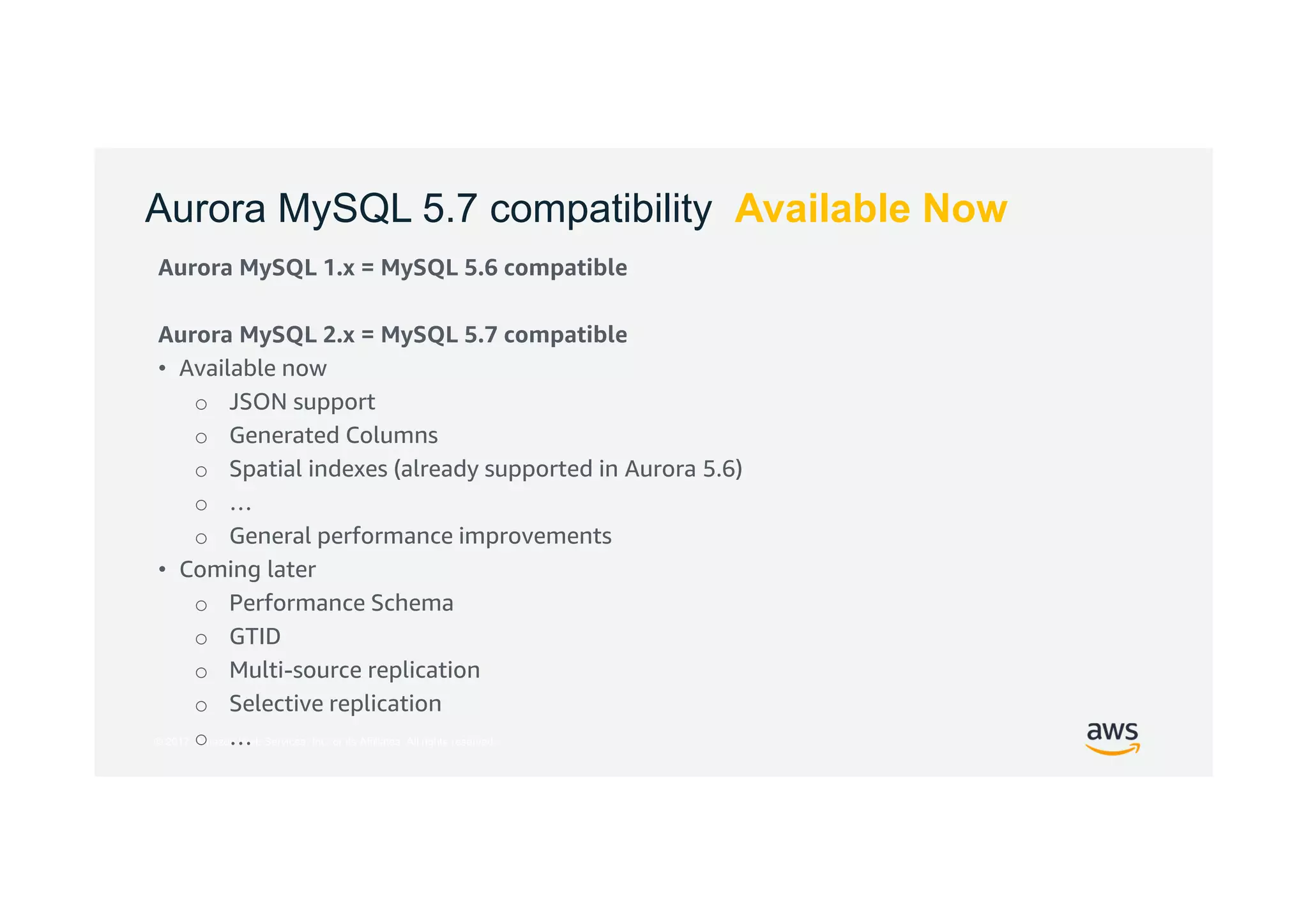 © 2017, Amazon Web Services, Inc. or its Affiliates. All rights reserved.
Aurora MySQL 5.7 compatibility Available Now
Aurora MySQL 1.x = MySQL 5.6 compatible
Aurora MySQL 2.x = MySQL 5.7 compatible
• Available now
o JSON support
o Generated Columns
o Spatial indexes (already supported in Aurora 5.6)
o …
o General performance improvements
• Coming later
o Performance Schema
o GTID
o Multi-source replication
o Selective replication
o …
 