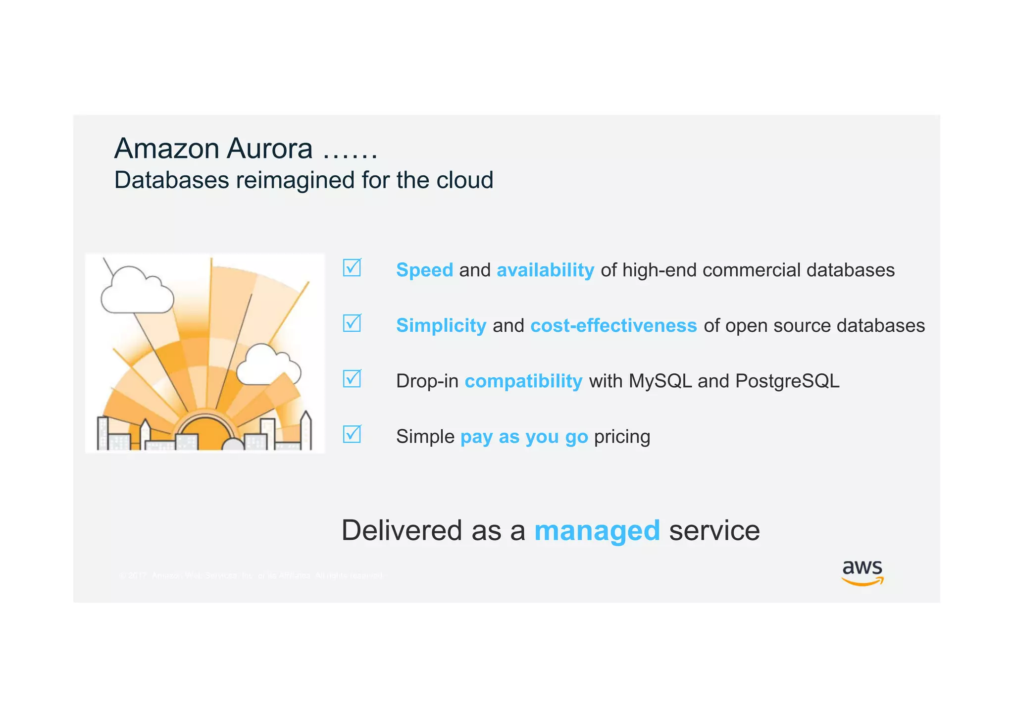 © 2017, Amazon Web Services, Inc. or its Affiliates. All rights reserved.
Amazon Aurora ……
Databases reimagined for the cloud
Delivered as a managed service
 Speed and availability of high-end commercial databases
 Simplicity and cost-effectiveness of open source databases
 Drop-in compatibility with MySQL and PostgreSQL
 Simple pay as you go pricing
 