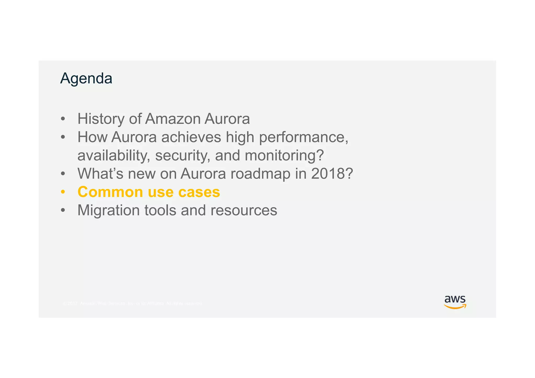 © 2017, Amazon Web Services, Inc. or its Affiliates. All rights reserved.
Agenda
• History of Amazon Aurora
• How Aurora achieves high performance,
availability, security, and monitoring?
• What’s new on Aurora roadmap in 2018?
• Common use cases
• Migration tools and resources
 