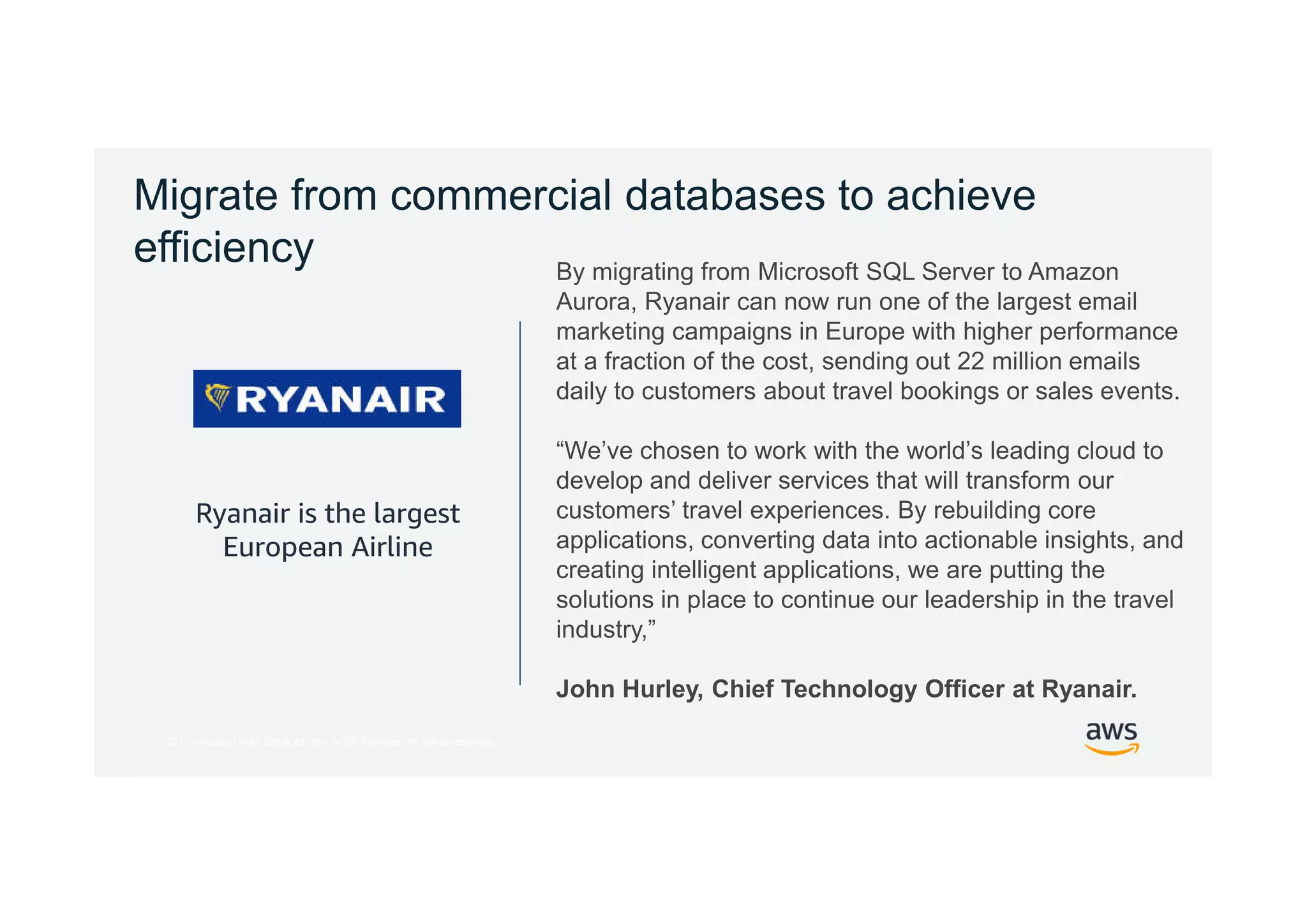 © 2017, Amazon Web Services, Inc. or its Affiliates. All rights reserved.
Migrate from commercial databases to achieve
efficiency
Ryanair is the largest
European Airline
By migrating from Microsoft SQL Server to Amazon
Aurora, Ryanair can now run one of the largest email
marketing campaigns in Europe with higher performance
at a fraction of the cost, sending out 22 million emails
daily to customers about travel bookings or sales events.
“We’ve chosen to work with the world’s leading cloud to
develop and deliver services that will transform our
customers’ travel experiences. By rebuilding core
applications, converting data into actionable insights, and
creating intelligent applications, we are putting the
solutions in place to continue our leadership in the travel
industry,”
John Hurley, Chief Technology Officer at Ryanair.
 