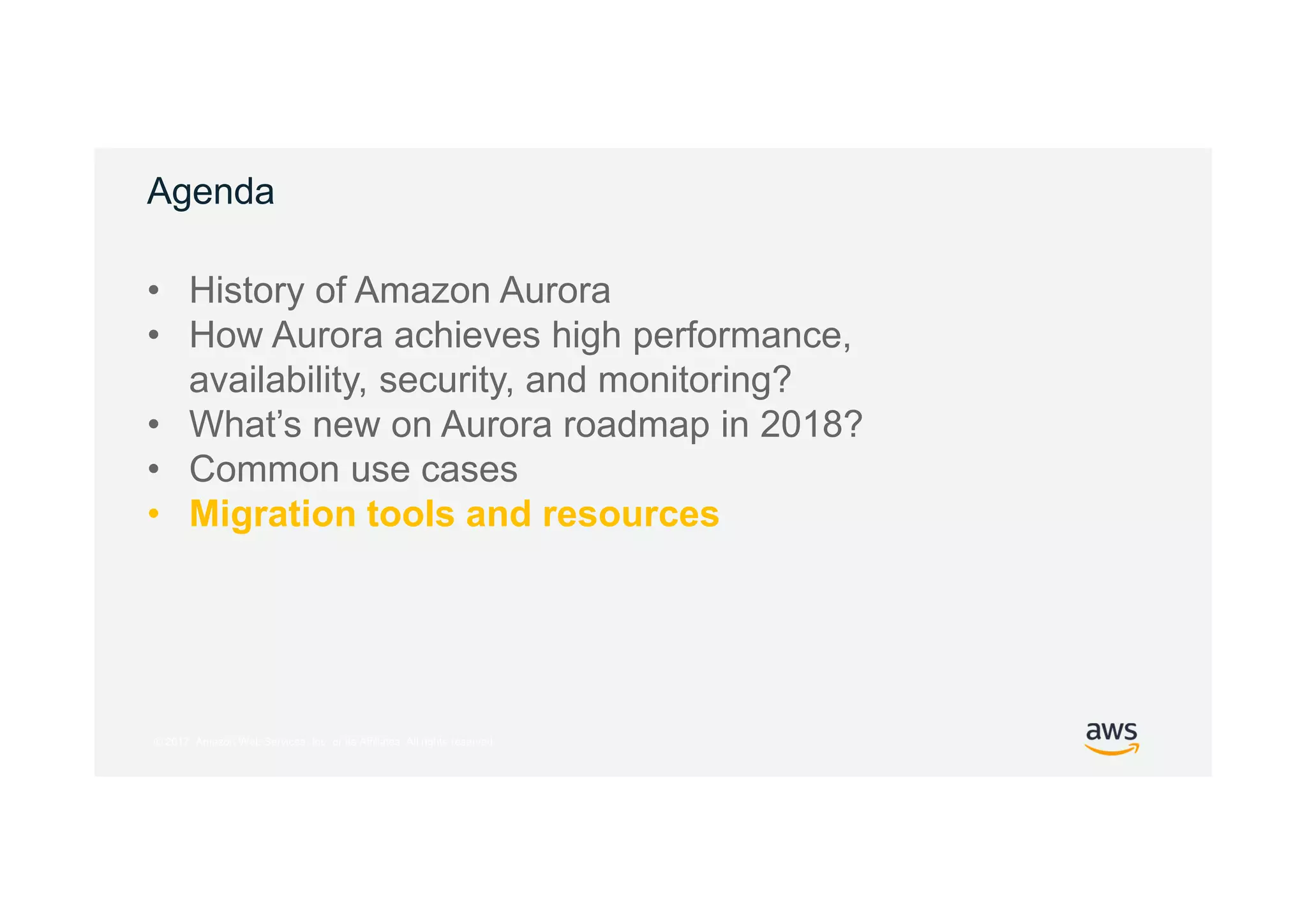 © 2017, Amazon Web Services, Inc. or its Affiliates. All rights reserved.
Agenda
• History of Amazon Aurora
• How Aurora achieves high performance,
availability, security, and monitoring?
• What’s new on Aurora roadmap in 2018?
• Common use cases
• Migration tools and resources
 