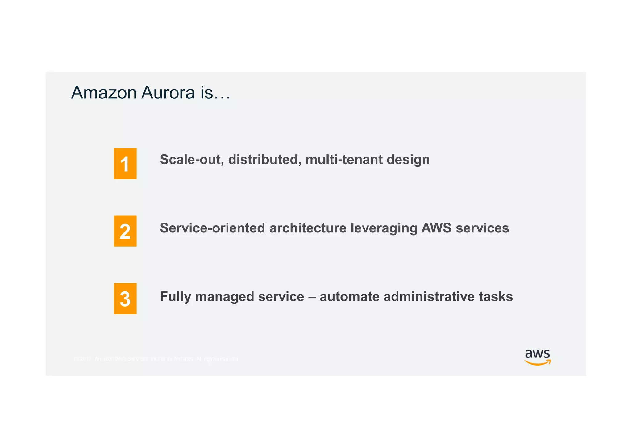 © 2017, Amazon Web Services, Inc. or its Affiliates. All rights reserved.
Amazon Aurora is…
Fully managed service – automate administrative tasks
1
2
3
Scale-out, distributed, multi-tenant design
Service-oriented architecture leveraging AWS services
 