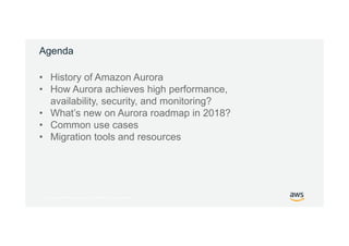 © 2017, Amazon Web Services, Inc. or its Affiliates. All rights reserved.
Agenda
• History of Amazon Aurora
• How Aurora achieves high performance,
availability, security, and monitoring?
• What’s new on Aurora roadmap in 2018?
• Common use cases
• Migration tools and resources
 