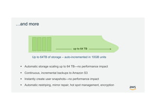 © 2017, Amazon Web Services, Inc. or its Affiliates. All rights reserved.
…and more
 Automatic storage scaling up to 64 TB—no performance impact
Up to 64TB of storage – auto-incremented in 10GB units
up to 64 TB
 Continuous, incremental backups to Amazon S3
 Instantly create user snapshots—no performance impact
 Automatic restriping, mirror repair, hot spot management, encryption
 