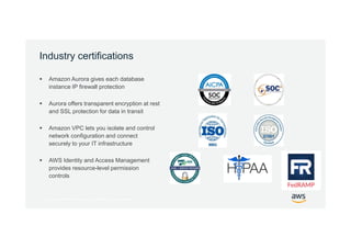 © 2017, Amazon Web Services, Inc. or its Affiliates. All rights reserved.
Industry certifications
 Amazon Aurora gives each database
instance IP firewall protection
 Aurora offers transparent encryption at rest
and SSL protection for data in transit
 Amazon VPC lets you isolate and control
network configuration and connect
securely to your IT infrastructure
 AWS Identity and Access Management
provides resource-level permission
controls
 