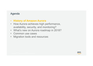© 2017, Amazon Web Services, Inc. or its Affiliates. All rights reserved.
Agenda
• History of Amazon Aurora
• How Aurora achieves high performance,
availability, security, and monitoring?
• What’s new on Aurora roadmap in 2018?
• Common use cases
• Migration tools and resources
 