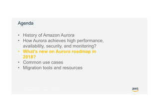 © 2017, Amazon Web Services, Inc. or its Affiliates. All rights reserved.
Agenda
• History of Amazon Aurora
• How Aurora achieves high performance,
availability, security, and monitoring?
• What’s new on Aurora roadmap in
2018?
• Common use cases
• Migration tools and resources
 