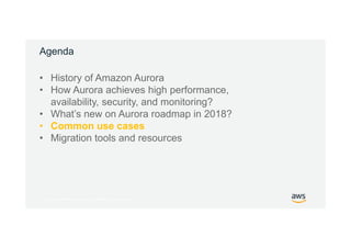 © 2017, Amazon Web Services, Inc. or its Affiliates. All rights reserved.
Agenda
• History of Amazon Aurora
• How Aurora achieves high performance,
availability, security, and monitoring?
• What’s new on Aurora roadmap in 2018?
• Common use cases
• Migration tools and resources
 