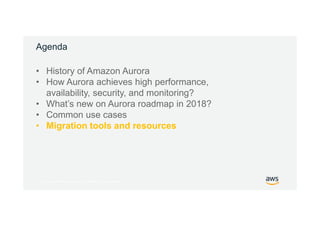 © 2017, Amazon Web Services, Inc. or its Affiliates. All rights reserved.
Agenda
• History of Amazon Aurora
• How Aurora achieves high performance,
availability, security, and monitoring?
• What’s new on Aurora roadmap in 2018?
• Common use cases
• Migration tools and resources
 