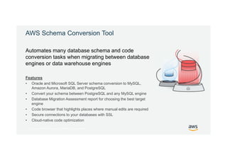 © 2017, Amazon Web Services, Inc. or its Affiliates. All rights reserved.
AWS Schema Conversion Tool
Features
• Oracle and Microsoft SQL Server schema conversion to MySQL,
Amazon Aurora, MariaDB, and PostgreSQL
• Convert your schema between PostgreSQL and any MySQL engine
• Database Migration Assessment report for choosing the best target
engine
• Code browser that highlights places where manual edits are required
• Secure connections to your databases with SSL
• Cloud-native code optimization
Automates many database schema and code
conversion tasks when migrating between database
engines or data warehouse engines
 