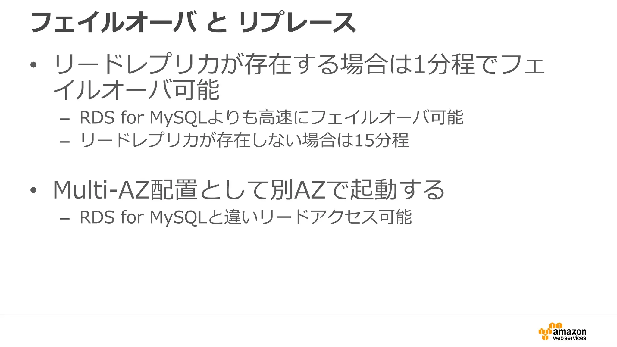フェイルオーバ と リプレース
• リードレプリカが存在する場合は1分程でフェ
イルオーバ可能
– RDS for MySQLよりも⾼速にフェイルオーバ可能
– リードレプリカが存在しない場合は15分程
• Multi-AZ配置として別AZで起動する
– RDS for MySQLと違いリードアクセス可能
 