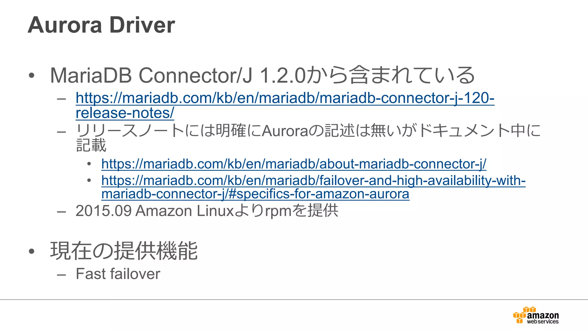 Aurora Driver
• MariaDB Connector/J 1.2.0から含まれている
– https://mariadb.com/kb/en/mariadb/mariadb-connector-j-120-
release-notes/
– リリースノートには明確にAuroraの記述は無いがドキュメント中に
記載
• https://mariadb.com/kb/en/mariadb/about-mariadb-connector-j/
• https://mariadb.com/kb/en/mariadb/failover-and-high-availability-with-
mariadb-connector-j/#specifics-for-amazon-aurora
– 2015.09 Amazon Linuxよりrpmを提供
• 現在の提供機能
– Fast failover
 