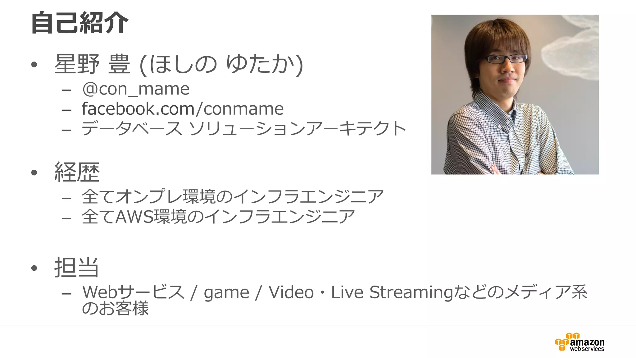 ⾃⼰紹介
• 星野 豊 (ほしの ゆたか)
– @con_mame
– facebook.com/conmame
– データベース ソリューションアーキテクト
• 経歴
– 全てオンプレ環境のインフラエンジニア
– 全てAWS環境のインフラエンジニア
• 担当
– Webサービス / game / Video・Live Streamingなどのメディア系
のお客様
 