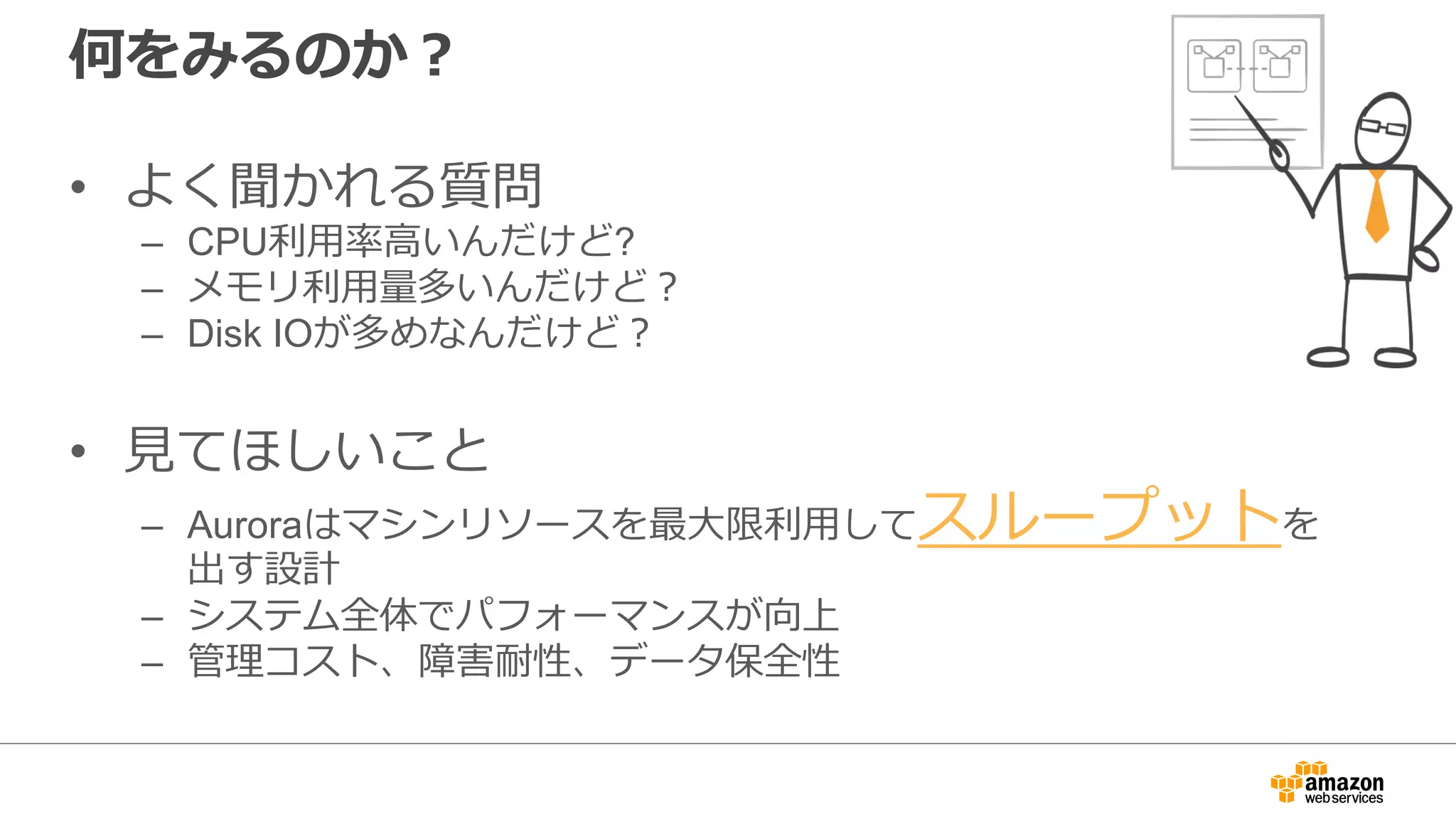 何をみるのか？
• よく聞かれる質問
– CPU利⽤率⾼いんだけど?
– メモリ利⽤量多いんだけど？
– Disk IOが多めなんだけど？
• ⾒てほしいこと
– Auroraはマシンリソースを最⼤限利⽤してスループットを
出す設計
– システム全体でパフォーマンスが向上
– 管理コスト、障害耐性、データ保全性
 