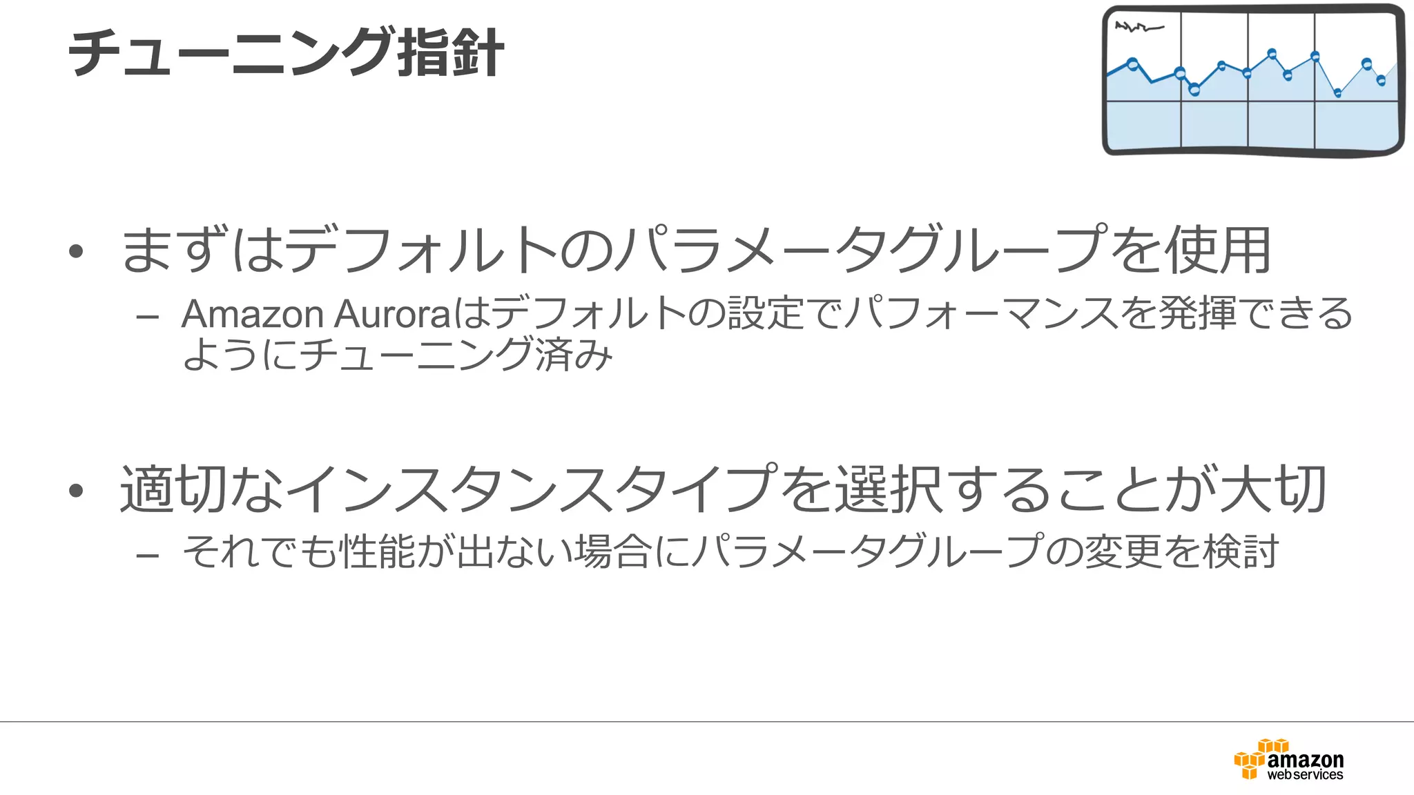 チューニング指針
• まずはデフォルトのパラメータグループを使⽤
– Amazon Auroraはデフォルトの設定でパフォーマンスを発揮できる
ようにチューニング済み
• 適切なインスタンスタイプを選択することが⼤切
– それでも性能が出ない場合にパラメータグループの変更を検討
 