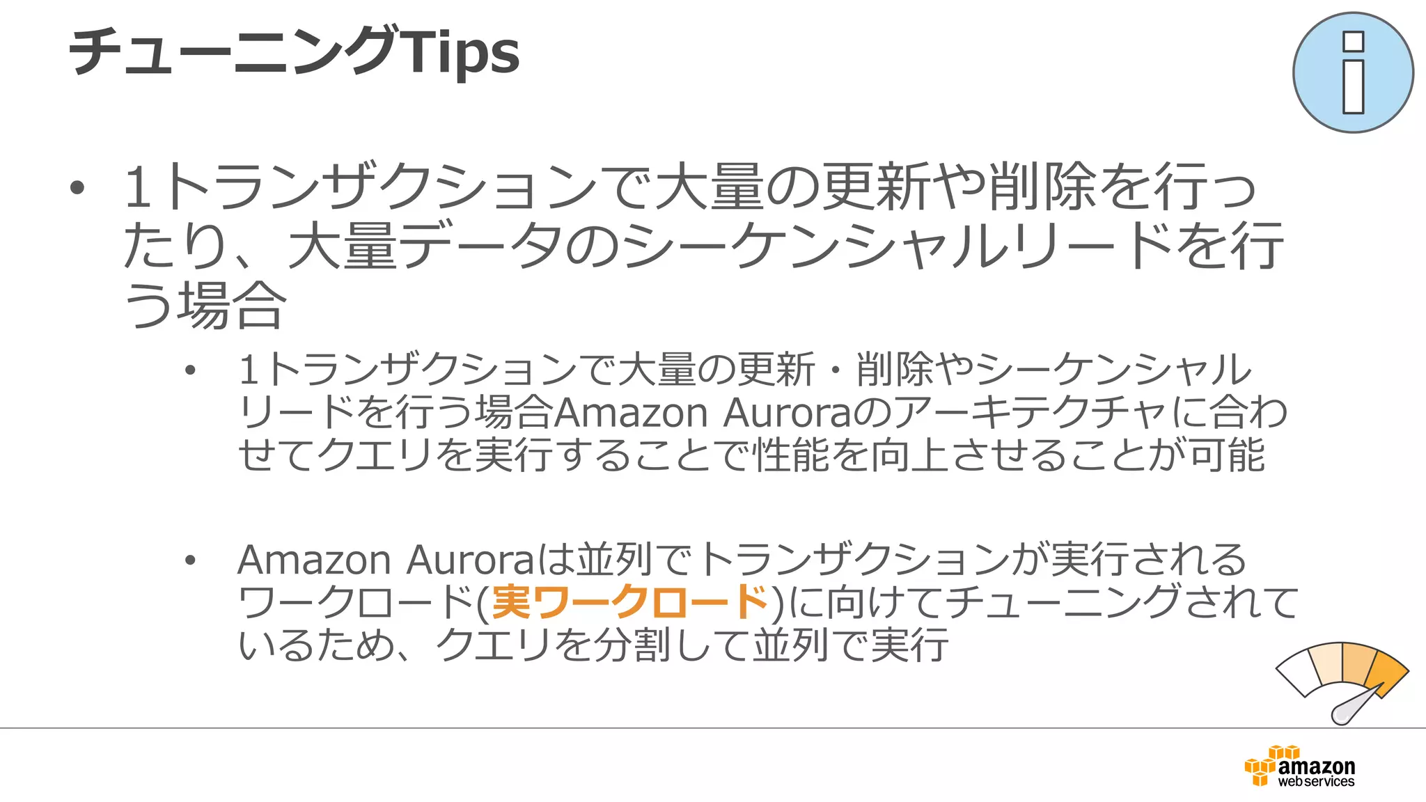 チューニングTips
• 1トランザクションで⼤量の更新や削除を⾏っ
たり、⼤量データのシーケンシャルリードを⾏
う場合
• 1トランザクションで⼤量の更新・削除やシーケンシャル
リードを⾏う場合Amazon Auroraのアーキテクチャに合わ
せてクエリを実⾏することで性能を向上させることが可能
• Amazon Auroraは並列でトランザクションが実⾏される
ワークロード(実ワークロード)に向けてチューニングされて
いるため、クエリを分割して並列で実⾏
 