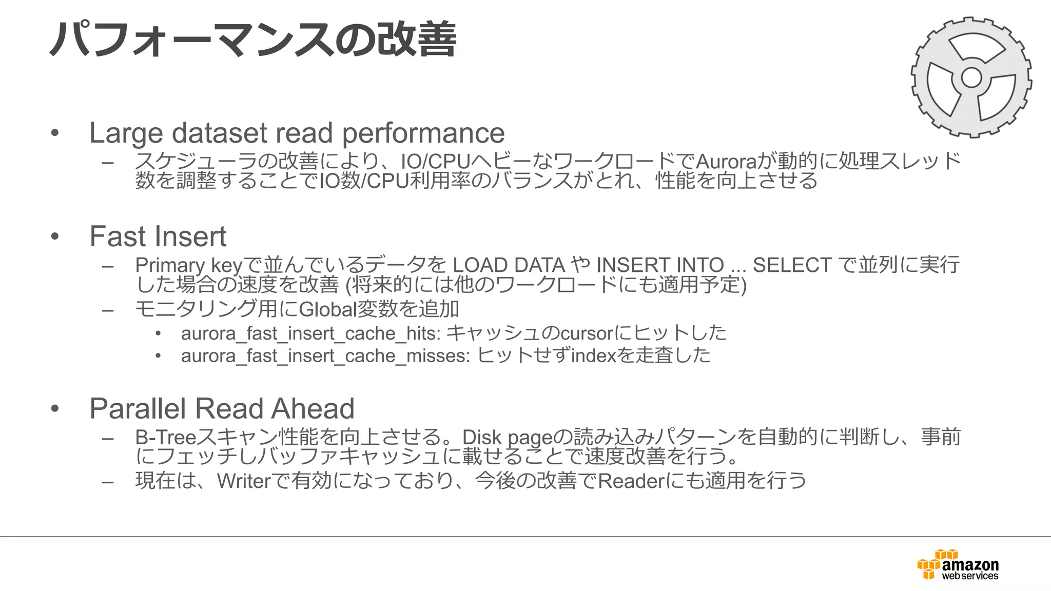 パフォーマンスの改善
• Large dataset read performance
– スケジューラの改善により、IO/CPUヘビーなワークロードでAuroraが動的に処理スレッド
数を調整することでIO数/CPU利⽤率のバランスがとれ、性能を向上させる
• Fast Insert
– Primary keyで並んでいるデータを LOAD DATA や INSERT INTO ... SELECT で並列に実⾏
した場合の速度を改善 (将来的には他のワークロードにも適⽤予定)
– モニタリング⽤にGlobal変数を追加
• aurora_fast_insert_cache_hits: キャッシュのcursorにヒットした
• aurora_fast_insert_cache_misses: ヒットせずindexを⾛査した
• Parallel Read Ahead
– B-Treeスキャン性能を向上させる。Disk pageの読み込みパターンを⾃動的に判断し、事前
にフェッチしバッファキャッシュに載せることで速度改善を⾏う。
– 現在は、Writerで有効になっており、今後の改善でReaderにも適⽤を⾏う
 