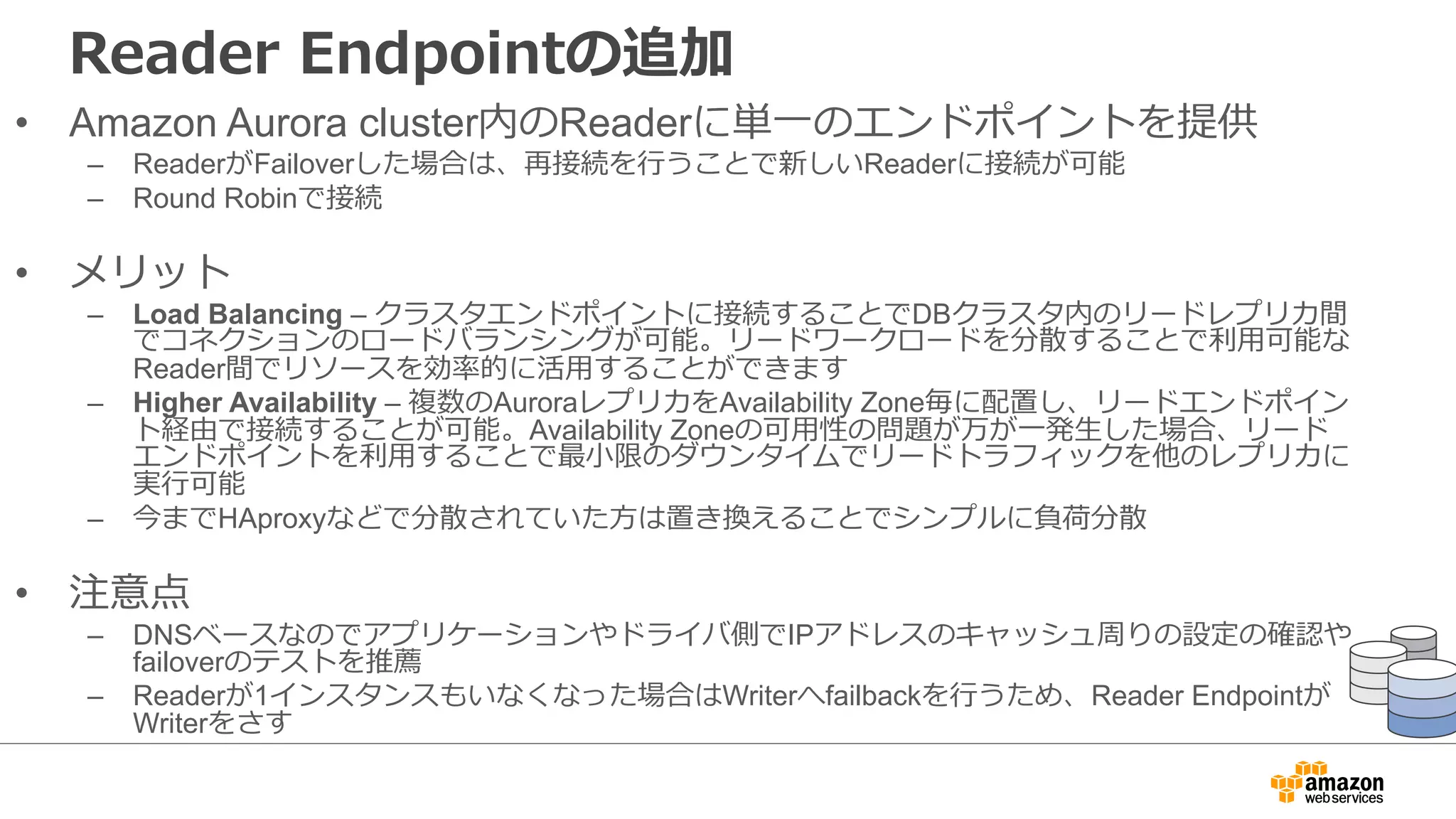 Reader Endpointの追加
• Amazon Aurora cluster内のReaderに単⼀のエンドポイントを提供
– ReaderがFailoverした場合は、再接続を⾏うことで新しいReaderに接続が可能
– Round Robinで接続
• メリット
– Load Balancing – クラスタエンドポイントに接続することでDBクラスタ内のリードレプリカ間
でコネクションのロードバランシングが可能。リードワークロードを分散することで利⽤可能な
Reader間でリソースを効率的に活⽤することができます
– Higher Availability – 複数のAuroraレプリカをAvailability Zone毎に配置し、リードエンドポイン
ト経由で接続することが可能。Availability Zoneの可⽤性の問題が万が⼀発⽣した場合、リード
エンドポイントを利⽤することで最⼩限のダウンタイムでリードトラフィックを他のレプリカに
実⾏可能
– 今までHAproxyなどで分散されていた⽅は置き換えることでシンプルに負荷分散
• 注意点
– DNSベースなのでアプリケーションやドライバ側でIPアドレスのキャッシュ周りの設定の確認や
failoverのテストを推薦
– Readerが1インスタンスもいなくなった場合はWriterへfailbackを⾏うため、Reader Endpointが
Writerをさす
 