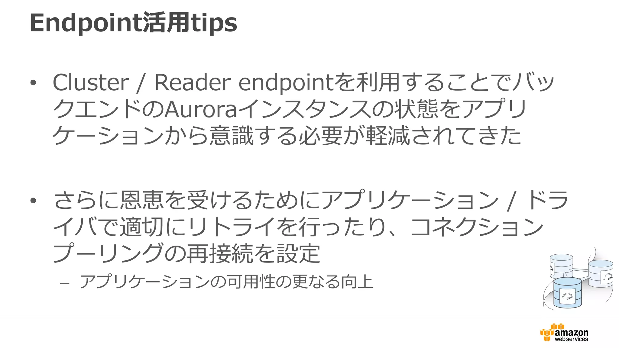 Endpoint活⽤tips
• Cluster / Reader endpointを利⽤することでバッ
クエンドのAuroraインスタンスの状態をアプリ
ケーションから意識する必要が軽減されてきた
• さらに恩恵を受けるためにアプリケーション / ドラ
イバで適切にリトライを⾏ったり、コネクション
プーリングの再接続を設定
– アプリケーションの可⽤性の更なる向上
 
